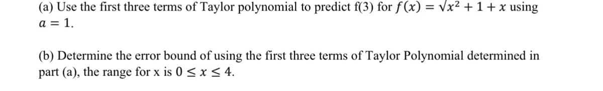 (a) Use the first three terms of Taylor polynomial to predict f(3) for f(x) = Vx² + 1 + x using
a = 1.
(b) Determine the error bound of using the first three terms of Taylor Polynomial determined in
part (a), the range for x is 0 < x< 4.
