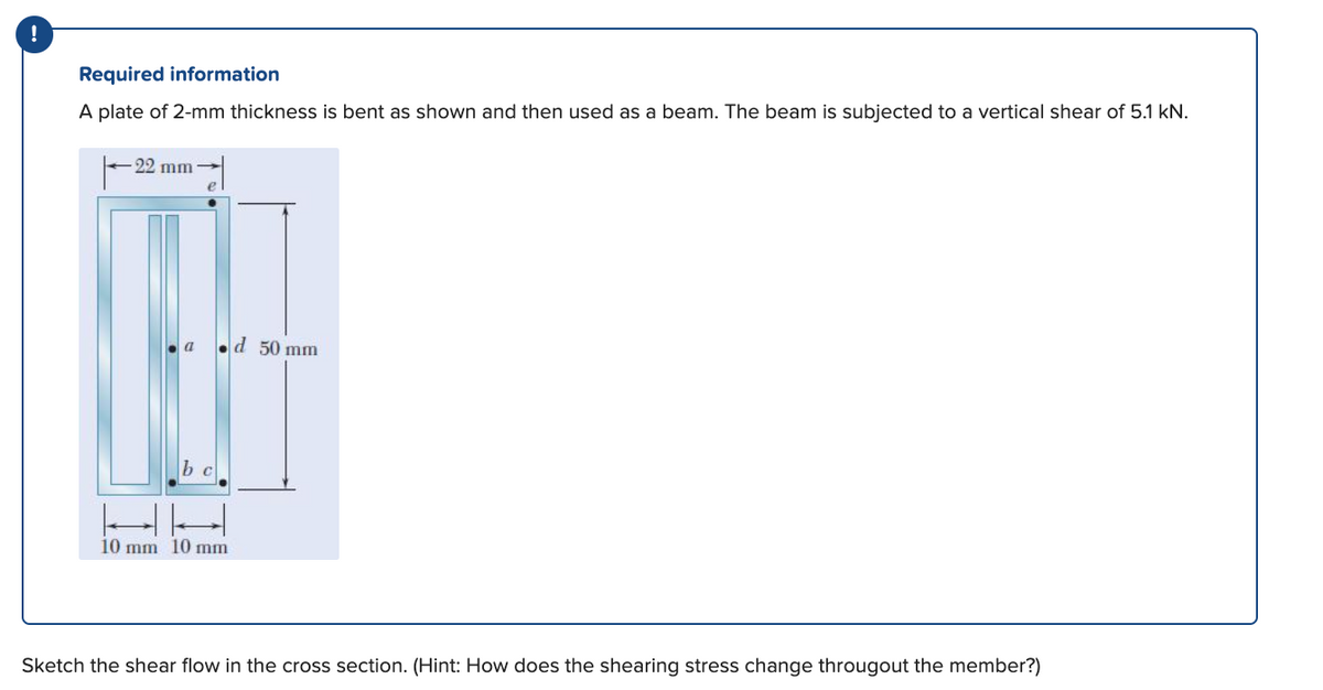 !
Required information
A plate of 2-mm thickness is bent as shown and then used as a beam. The beam is subjected to a vertical shear of 5.1 kN.
-22 mm
e
.d 50 mm
b c
10 mm 10 mm
Sketch the shear flow in the cross section. (Hint: How does the shearing stress change througout the member?)
