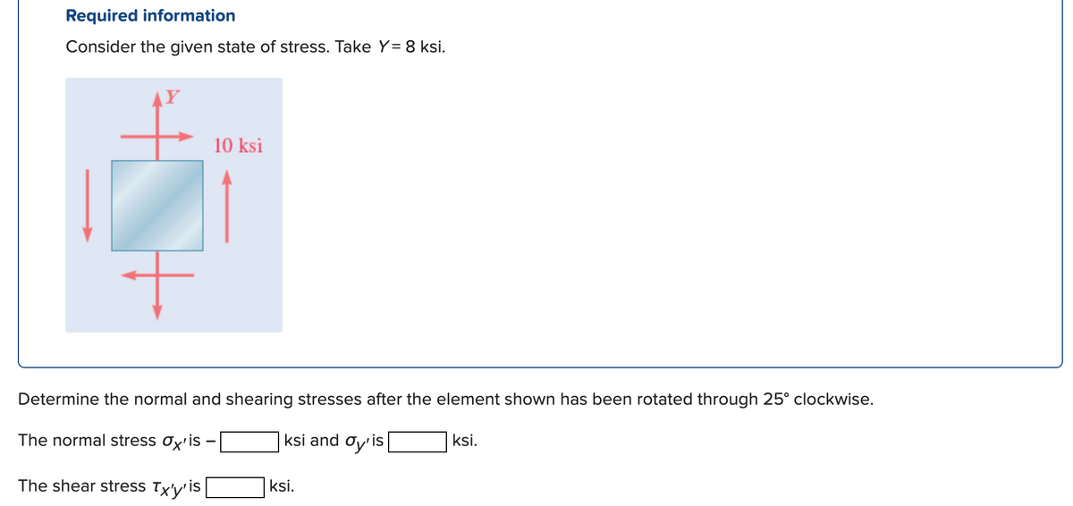 Required information
Consider the given state of stress. Take Y= 8 ksi.
AY
10 ksi
Determine the normal and shearing stresses after the element shown has been rotated through 25° clockwise.
The normal stress ox'is -
ksi and Oy'is
ksi.
The shear stress Tx'y'
is
ksi.
