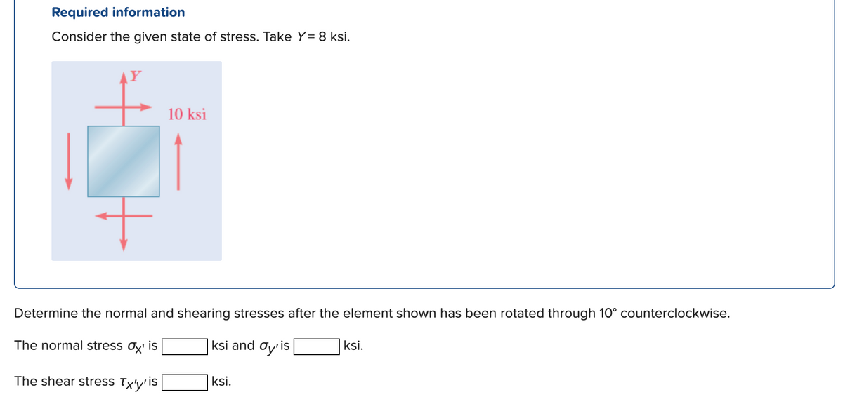Required information
Consider the given state of stress. Take Y= 8 ksi.
AY
10 ksi
Determine the normal and shearing stresses after the element shown has been rotated through 10° counterclockwise.
The normal stress Oy' is
ksi and oy'is
ksi.
The shear stress Tx'y'
is
ksi.
