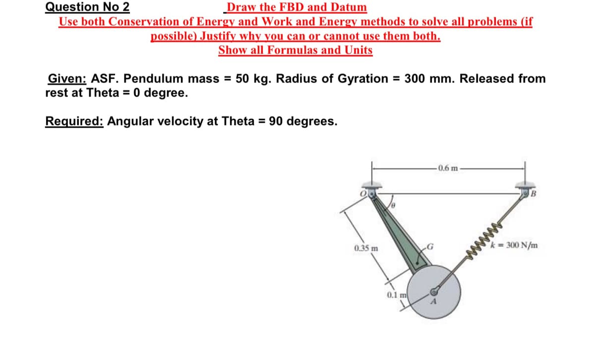Question No 2
Draw the FBD and Datum
Use both Conservation of Energy and Work and Energy methods to solve all problems (if
possible) Justify why you can or cannot use them both.
Show all Formulas and Units
Given: ASF. Pendulum mass = 50 kg. Radius of Gyration = 300 mm. Released from
rest at Theta = 0 degree.
Required: Angular velocity at Theta = 90 degrees.
0.6 m
B
0.35 m
k = 300 N/m
0.1 m
ww
