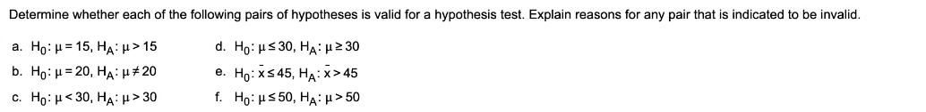 Determine whether each of the following pairs of hypotheses is valid for a hypothesis test. Explain reasons for any pair that is indicated to be invalid.
а. Но: и 3 15, НА: и> 15
d. Ho: μ<30, HA: μ2 30
b. Ho: μ=20, HA μ# 20
e. Ho: xS 45, HA:x> 45
c. Ho : μ<30, HA : μ> 30
f. Ho: μ<50, HA: μ> 50
