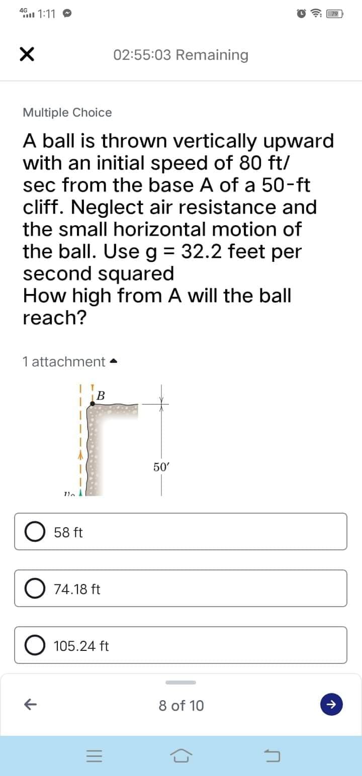 4G
X
02:55:03 Remaining
Multiple Choice
A ball is thrown vertically upward
with an initial speed of 80 ft/
sec from the base A of a 50-ft
cliff. Neglect air resistance and
the small horizontal motion of
the ball. Use g = 32.2 feet per
second squared
How high from A will the ball
reach?
1 attachment
B
r
110
58 ft
O 74.18 ft
O 105.24 ft
=
1:11
50'
8 of 10
3