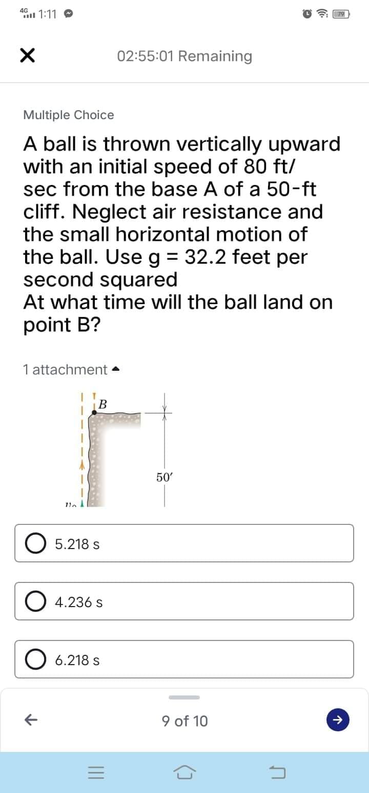 4G
X
02:55:01 Remaining
Multiple Choice
A ball is thrown vertically upward
with an initial speed of 80 ft/
sec from the base A of a 50-ft
cliff. Neglect air resistance and
the small horizontal motion of
the ball. Use g = 32.2 feet per
second squared
At what time will the ball land on
point B?
1 attachment.
1:11
B
r
116
O 5.218 s
O4.236 S
O 6.218 s
||||
=
50'
9 of 10
3