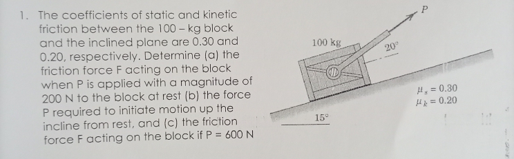 1. The coefficients of static and kinetic
friction between the 100 - kg block
and the inclined plane are 0.30 and
0.20, respectively. Determine (a) the
friction force F acting on the block
when P is applied with a magnitude of
200 N to the block at rest (b) the force
P required to initiate motion up the
incline from rest, and (c) the friction
force F acting on the block if P = 600 N
100 kg
D
15°
20°
R
H, = 0.30
Hk = 0.20