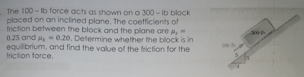 The 100-lb force acts as shown on a 300-lb block
placed on an inclined plane. The coefficients of
friction between the block and the plane are μs =
0.25 and μ = 0.20. Determine whether the block is in
equilibrium, and find the value of the friction for the
friction force.
100 b
5
3
300 lb