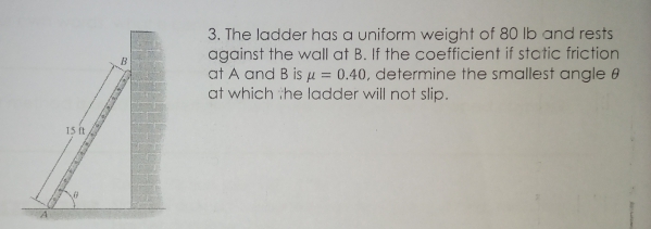 15 ft
VO
3. The ladder has a uniform weight of 80 lb and rests
against the wall at B. If the coefficient if static friction
at A and B is μ = 0.40, determine the smallest angle 8
at which the ladder will not slip.