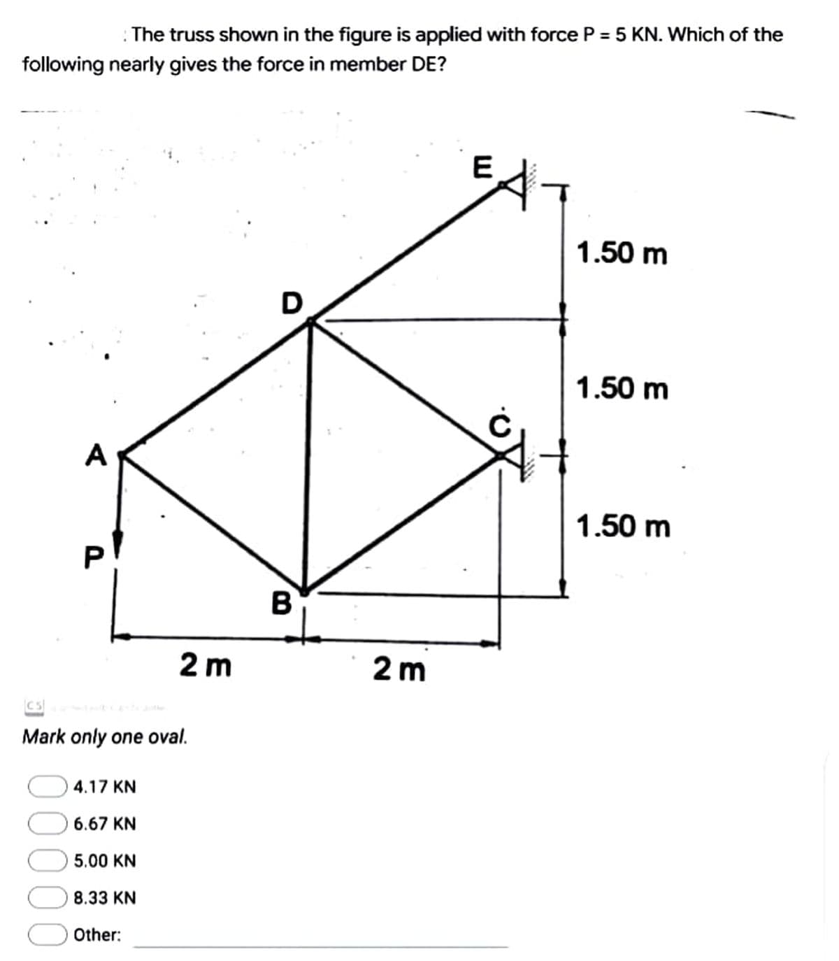 The truss shown in the figure is applied with force P = 5 KN. Which of the
following nearly gives the force in member DE?
1.50 m
1.50 m
1.50 m
3
2 m
Mark only one oval.
4.17 KN
6.67 KN
5.00 KN
8.33 KN
Other:
B
2 m
E