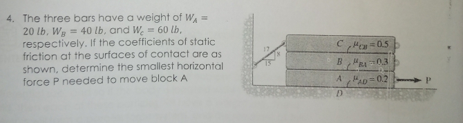 4. The three bars have a weight of WA =
20 lb, WB = 40 lb, and We = 60 lb,
respectively. If the coefficients of static
friction at the surfaces of contact are as
shown, determine the smallest horizontal
force P needed to move block A
CCB=0.5
BR 0.3
AHAD 0.2
D
P