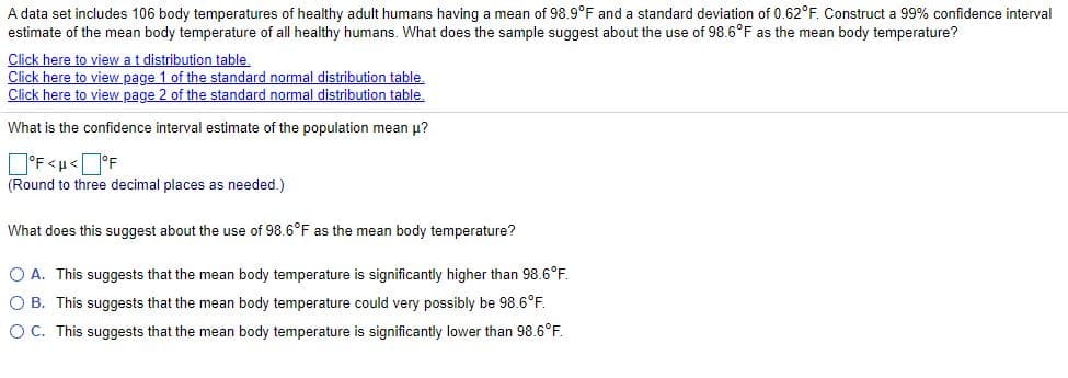 A data set includes 106 body temperatures of healthy adult humans having a mean of 98.9°F and a standard deviation of 0.62°F. Construct a 99% confidence interval
estimate of the mean body temperature of all healthy humans. What does the sample suggest about the use of 98.6°F as the mean body temperature?
Click here to view at distribution table.
Click here to view page 1 of the standard normal distribution table.
Click here to view page 2 of the standard normal distribution table.
What is the confidence interval estimate of the population mean p?
D'F<u<J°F
(Round to three decimal places as needed.)
What does this suggest about the use of 98.6°F as the mean body temperature?
O A. This suggests that the mean body temperature is significantly higher than 98.6°F.
O B. This suggests that the mean body temperature could very possibly be 98.6°F.
OC. This suggests that the mean body temperature is significantly lower than 98.6°F.
