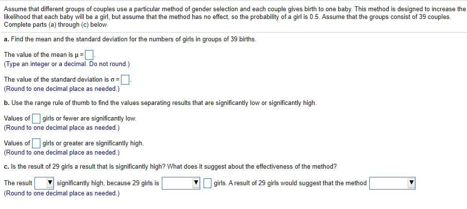 Assume that different groups of couples use a particular method of gender selection and each couple gives birth to one baby. This method is designed to increase the
likelihood that each baby will be a girl, but assume that the method has no effect, so the probability of a girl is 0.5. Assume that the groups consist of 39 couples.
Complete parts (a) through (c) below.
a. Find the mean and the standard deviation for the numbers of girls in groups of 39 births.
The value of the mean is u =.
(Type an integer or a decimal. Do not round.)
The value of the standard deviation is o = |
(Round to one decimal place as needed.)
b. Use the range rule of thumb to find the values separating results that are significantly low or significantly high.
Values of girls or fewer are significantly low.
(Round to one decimal place as needed.)
Values of girls or greater are significantly high.
(Round to one decimal place as needed.)
c. Is the result of 29 girls a result that is significantly high? What does it suggest about the effectiveness of the method?
The result
(Round to one decimal place as needed.)
significantly high, because 29 girls is
girls. A result of 29 girls would suggest that the method
