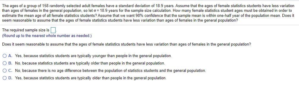 The ages of a group of 158 randomly selected adult females have a standard deviation of 18.9 years. Assume that the ages of female statistics students have less variation
than ages of females in the general population, so let o = 18.9 years for the sample size calculation. How many female statistics student ages must be obtained in order to
estimate the mean age of all female statistics students? Assume that we want 98% confidence that the sample mean is within one-half year of the population mean. Does it
seem reasonable to assume that the ages of female statistics students have less variation than ages of females in the general population?
The required sample size is.
(Round up to the nearest whole number as needed.)
Does it seem reasonable to assume that the ages of female statistics students have less variation than ages of females in the general population?
O A. Yes, because statistics students are typically younger than people in the general population.
O B. No, because statistics students are typically older than people in the general population.
OC. No, because there is no age difference between the population of statistics students and the general population.
O D. Yes, because statistics students are typically older than people in the general population.

