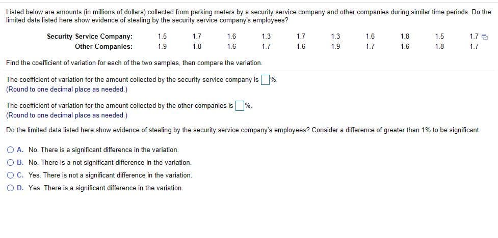 Listed below are amounts (in millions of dollars) collected from parking meters by a security service company and other companies during similar time periods. Do the
limited data listed here show evidence of stealing by the security service company's employees?
Security Service Company:
Other Companies:
1.5
1.7
1.6
1.3
1.7
1.3
1.6
1.8
1.5
1.7 O
1.9
1.8
1.6
1.7
1.6
1.9
1.7
1.6
1.8
1.7
Find the coefficient of variation for each of the two samples, then compare the variation.
The coefficient of variation for the amount collected by the security service company is %.
(Round to one decimal place as needed.)
The coefficient of variation for the amount collected by the other companies is %.
(Round to one decimal place as needed.)
Do the limited data listed here show evidence of stealing by the security service company's employees? Consider a difference of greater than 1% to be significant.
O A. No. There is a significant difference in the variation.
O B. No. There is a not significant difference in the variation.
O C. Yes. There is not a significant difference in the variation.
O D. Yes. There is a significant difference in the variation.
