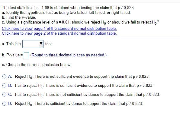 The test statistic of z = 1.66 is obtained when testing the claim that p+ 0.823.
a. Identify the hypothesis test as being two-tailed, left-tailed, or right-tailed.
b. Find the P-value.
c. Using a significance level of a = 0.01, should we reject Ho or should we fail to reject H,?
Click here to view page 1 of the standard normal distribution table.
Click here to view page 2 of the standard normal distribution table.
a. This is a
test.
b. P-value = (Round to three decimal places as needed.)
c. Choose the correct conclusion below.
O A. Reject Ho. There is not sufficient evidence to support the claim that p# 0.823.
O B. Fail to reject Hg. There is sufficient evidence to support the claim that p# 0.823.
OC. Fail to reject Hg. There is not sufficient evidence to support the claim that p# 0.823.
O D. Reject Ho- There is sufficient evidence to support the claim that p 0.823.

