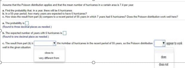 Assume that the Poisson distribution applies and that the mean number of hurricanes in a certain area is 7.4 per year.
a. Find the probability that, in a year, there will be 6 hurricanes.
b. In a 55-year period, how many years are expected to have 6 huricanes?
c. How does the result from part (b) compare to a recent period of 55 years in which 7 years had 6 hurricanes? Does the Poisson distribution work well here?
a. The probablity is
(Round to three decimai places as needed)
b. The expected number of years with 6 huricanes is
(Round to one decimal place as needed)
c. The result from part (b) is
the nummber of hurricanes in the recent period of 55 years, so the Poisson distribution
NOper to wak
well in the given situation.
close to
doee
very diferent from
dos not

