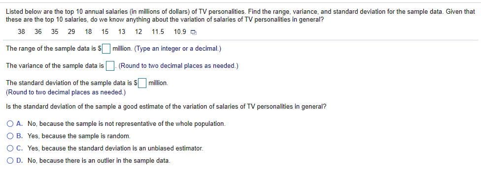 Listed below are the top 10 annual salaries (in millions of dollars) of TV personalities. Find the range, variance, and standard deviation for the sample data. Given that
these are the top 10 salaries, do we know anything about the variation of salaries of TV personalities in general?
38
36
35
29
18
15
13
12
11.5
10.9 D
The range of the sample data is S million. (Type an integer or a decimal.)
The variance of the sample data is. (Round to two decimal places as needed.)
The standard deviation of the sample data is $ million.
(Round to two decimal places as needed.)
Is the standard deviation of the sample a good estimate of the variation of salaries of TV personalities in general?
O A. No, because the sample is not representative of the whole population.
O B. Yes, because the sample is random.
O C. Yes, because the standard deviation is an unbiased estimator.
O D. No, because there is an outlier in the sample data.
