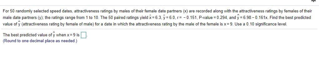 For 50 randomly selected speed dates, attractiveness ratings by males of their female date partners (x) are recorded along with the attractiveness ratings by females of their
male date partners (y); the ratings range from 1 to 10. The 50 paired ratings yield x = 6.3, y = 6.0, r= - 0.151, P-value = 0.294, and y 6.98 - 0.161x. Find the best predicted
value of y (attractiveness rating by female of male) for a date in which the attractiveness rating by the male of the female is x= 9. Use a 0.10 significance level.
The best predicted value of y when x=9 is
(Round to one decimal place as needed.)
