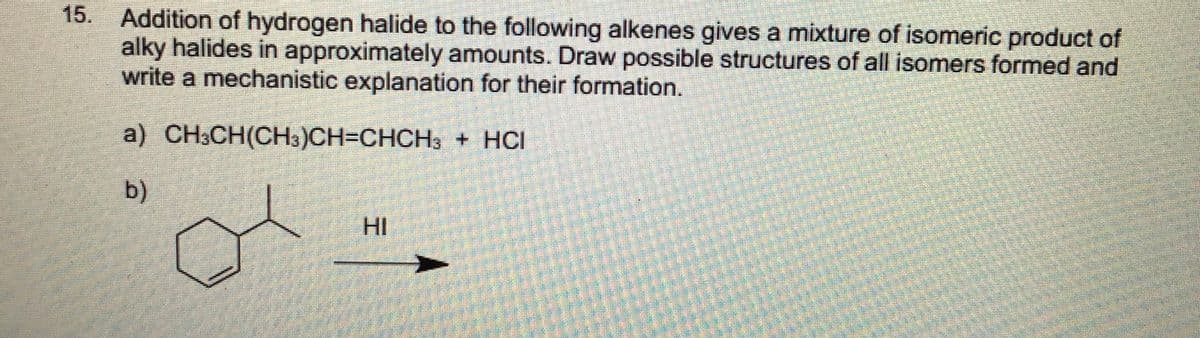 15. Addition of hydrogen halide to the following alkenes gives a mixture of isomeric product of
alky halides in approximately amounts. Draw possible structures of all isomers formed and
write a mechanistic explanation for their formation.
a) CH;CH(CH3)CH=CHCH3 + HCI
b)
HI
