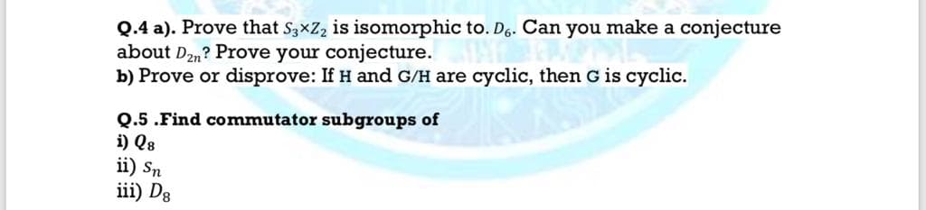 Q.4 a). Prove that S3xZ, is isomorphic to. D6. Can you make a conjecture
about D2n? Prove your conjecture.
b) Prove or disprove: If H and G/H are cyclic, then G is cyclic.
Q.5 .Find commutator subgroups of
i) Q8
ii) Sn
iii) Dg
