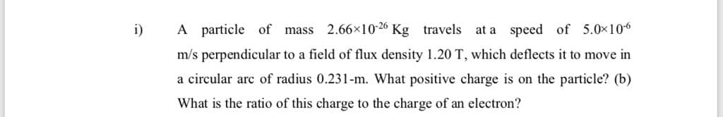 i)
A particle of mass 2.66×10-26 Kg travels at a speed of 5.0x106
m/s perpendicular to a field of flux density 1.20 T, which deflects it to move in
a circular arc of radius 0.231-m. What positive charge is on the particle? (b)
What is the ratio of this charge to the charge of an electron?
