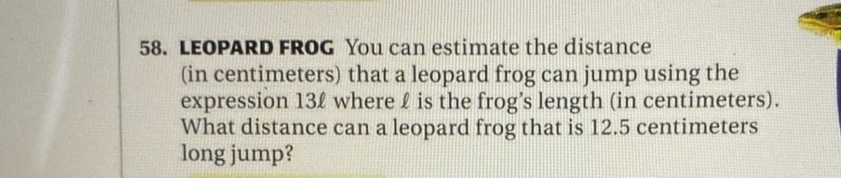 58. LEOPARD FROG You can estimate the distance
(in centimeters) that a leopard frog can jump using the
expression 13! where f is the frog's length (in centimeters).
What distance can a leopard frog that is 12.5 centimeters
long jump?
