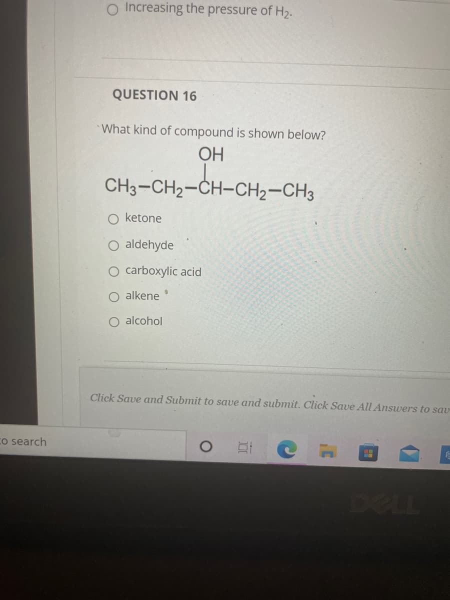 Increasing the pressure of H2.
QUESTION 16
What kind of compound is shown below?
ОН
CH3-CH2-CH-CH2-CH3
ketone
O aldehyde
O carboxylic acid
alkene
O alcohol
Click Save and Submit to save and submit. Click Save All Answers to sav
Co search
DELL
