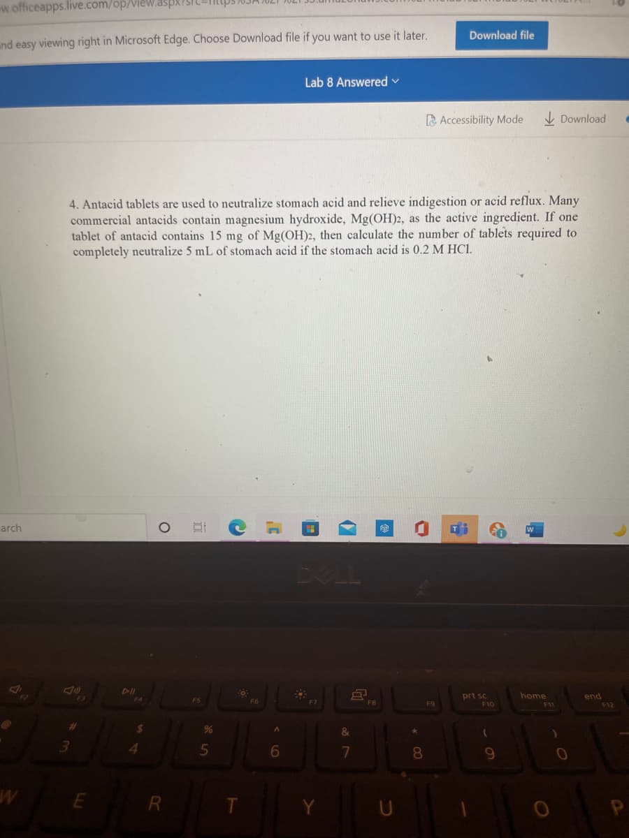 w.officeapps.live.com/op/VieW.aspx?STU
Download file
and easy viewing right in Microsoft Edge. Choose Download file if you want to use it later.
Lab 8 Answered v
A Accessibility Mode
I Download
4. Antacid tablets are used to neutralize stomach acid and relieve indigestion or acid reflux. Many
commercial antacids contain magnesium hydroxide, Mg(OH)2, as the active ingredient. If one
tablet of antacid contains 15 mg of Mg(OH)2, then calculate the number of tablets required to
completely neutralize 5 mL of stomach acid if the stomach acid is 0.2 M HCI.
arch
DELL
DII
home
F11
prt sc
end
F5
F6
F7
F8
F9
F10
F12
%
9.
10
E R
T.
