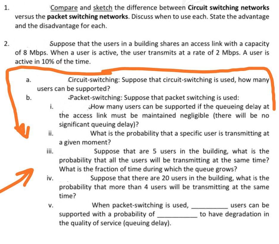 1.
Compare and sketch the difference between Circuit switching networks
versus the packet switching networks. Discuss when to use each. State the advantage
and the disadvantage for each.
2.
Suppose that the users in a building shares an access link with a capacity
of 8 Mbps. When a user is active, the user transmits at a rate of 2 Mbps. A user is
active in 10% of the time.
а.
Circuit-switching: Suppose that circuit-switching is used, how many
users can be supported?
b.
Packet-switching: Suppose that packet switching is used:
i.
How many users can be supported if the queueing delay at
the access link must be maintained negligible (there will be no
significant queuing delay)?
ii.
What is the probability that a specific user is transmitting at
a given moment?
iii.
probability that all the users will be transmitting at the same time?
What is the fraction of time during which the queue grows?
Suppose that are 5 users in the building, what is the
Suppose that there are 20 users in the building, what is the
probability that more than 4 users will be transmitting at the same
iv.
time?
V.
When packet-switching is used,
users can be
supported with a probability of
the quality of service (queuing delay).
to have degradation in

