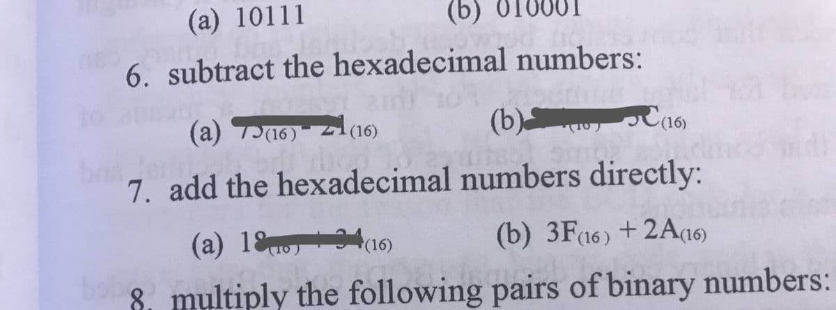 (a) 10111
(b) 010001
6. subtract the hexadecimal numbers:
(a) T(16)
(b)t10 PC(16)
(16)
7. add the hexadecimal numbers directly:
(a) 18
4(16)
(b) 3F16) +2A(16)
8. multiply the following pairs of binary numbers:
