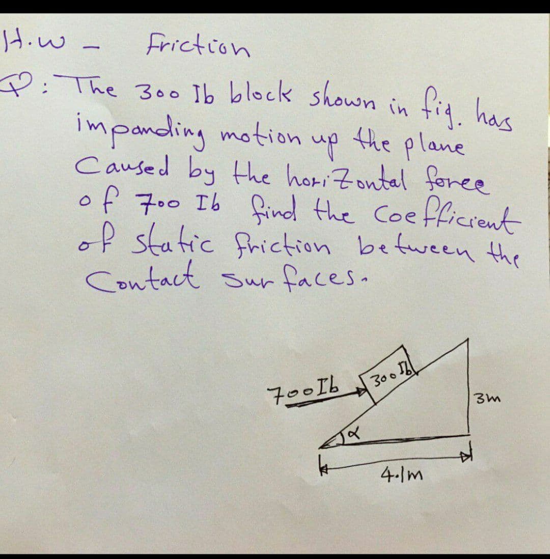 Hiw
Friction
P:The 300 Ib block shown in fig hae
impanding motion
up the plane
Caused by the horiZoutal foree
of 700 Ib find the Coefficrent
of static friction befween the
Contact Surfaces.
300
700Ib
4-Im
