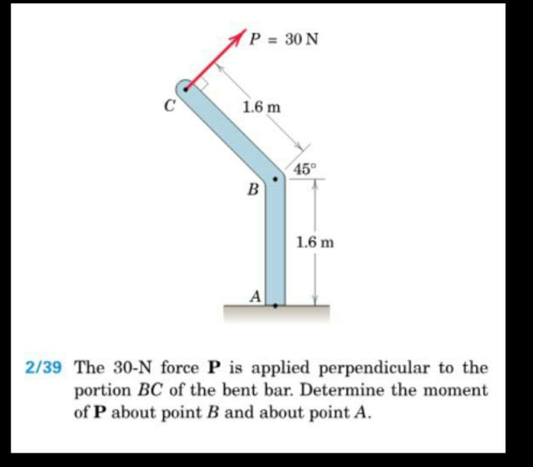 P 30 N
C
1.6 m
45°
B
1.6 m
A
2/39 The 30-N force P is applied perpendicular to the
portion BC of the bent bar. Determine the moment
of P about point B and about point A.
