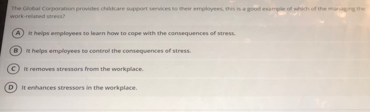 The Global Corporation provides childcare support services to their employees, this is a good example of which of the managing the
work-related stress?
It helps employees to learn how to cope with the consequences of stress.
It helps employees to control the consequences of stress.
It removes stressors from the workplace.
It enhances stressors in the workplace.
