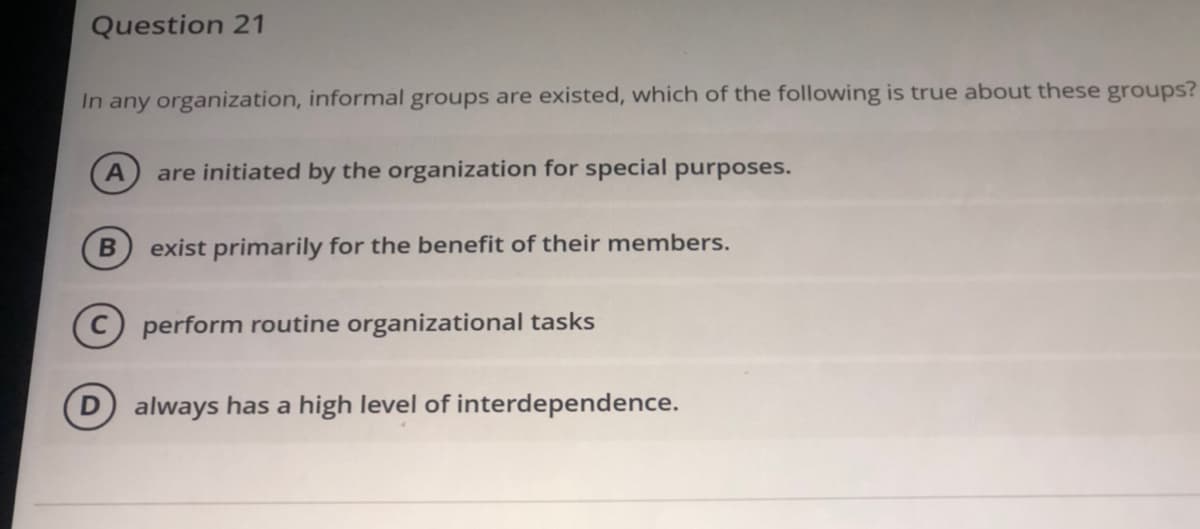 Question 21
In any organization, informal groups are existed, which of the following is true about these groups?
are initiated by the organization for special purposes.
exist primarily for the benefit of their members.
C) perform routine organizational tasks
D always has a high level of interdependence.
