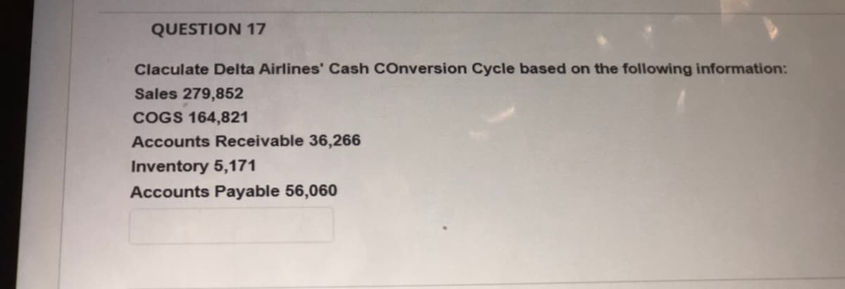 QUESTION 17
Claculate Delta Airlines' Cash COnversion Cycle based on the following information:
Sales 279,852
COGS 164,821
Accounts Receivable 36,266
Inventory 5,171
Accounts Payable 56,060
