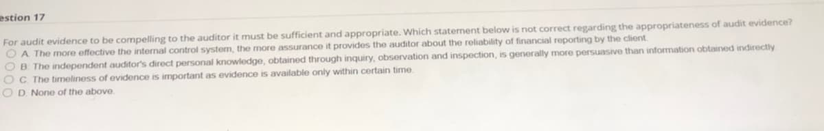 estion 17
For audit evidence to be compelling to the auditor it must be sufficient and appropriate. Which statement below is not correct regarding the appropriateness of audit evidence?
O A The more effective the internal control system, the more assurance it provides the auditor about the reliability of financial reporting by the client
O B. The independent auditor's direct personal knowledge, obtained through inquiry, observation and inspection, is generally more persuasive than information obtained indirectly
OC The timeliness of evidence is important as evidence is available only within certain time.
OD None of the above.
