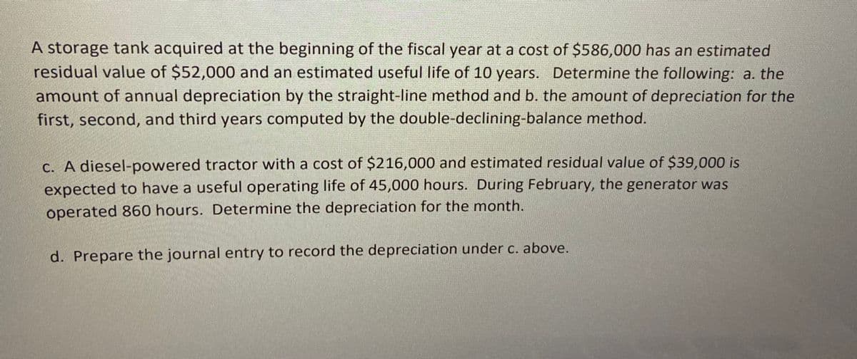 A storage tank acquired at the beginning of the fiscal year at a cost of $586,000 has an estimated
residual value of $52,000 and an estimated useful life of 10 years. Determine the following: a. the
amount of annual depreciation by the straight-line method and b. the amount of depreciation for the
first, second, and third years computed by the double-declining-balance method.
c. A diesel-powered tractor with a cost of $216,000 and estimated residual value of $39,000 is
expected to have a useful operating life of 45,000 hours. During February, the generator was
operated 860 hours. Determine the depreciation for the month.
d. Prepare the journal entry to record the depreciation under c. above.

