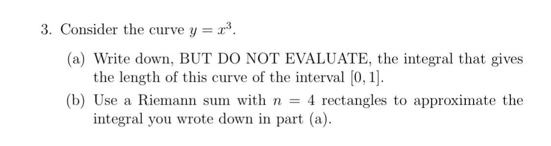 3. Consider the curve y = x³.
(a) Write down, BUT DO NOT EVALUATE, the integral that gives
the length of this curve of the interval [0, 1].
(b) Use a Riemann sum with n =
4 rectangles to approximate the
integral you wrote down in part (a).
