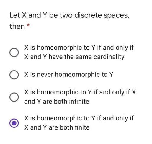 Let X and Y be two discrete spaces,
then *
X is homeomorphic to Y if and only if
X and Y have the same cardinality
X is never homeomorphic to Y
X is homomorphic to Y if and only if X
and Y are both infinite
X is homeomorphic to Y if and only if
X and Y are both finite
