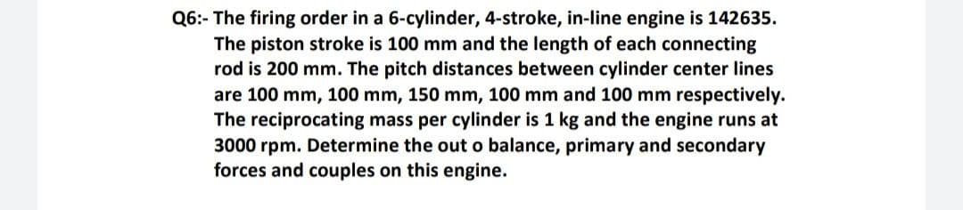 Q6:- The firing order in a 6-cylinder, 4-stroke, in-line engine is 142635.
The piston stroke is 100 mm and the length of each connecting
rod is 200 mm. The pitch distances between cylinder center lines
are 100 mm, 100 mm, 150 mm, 100 mm and 100 mm respectively.
The reciprocating mass per cylinder is 1 kg and the engine runs at
3000 rpm. Determine the out o balance, primary and secondary
forces and couples on this engine.
