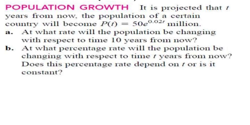 POPULATION GROWTH It is projected that t
years from now, the population of a certain
country will become P(1) = 50e0.02? million.
At what rate will the population be changing
with respect to time 10 years from now?
b. At what percentage rate will the population be
changing with respect to time t years from now?
Does this percentage rate depend on t or is it
constant?
a.
