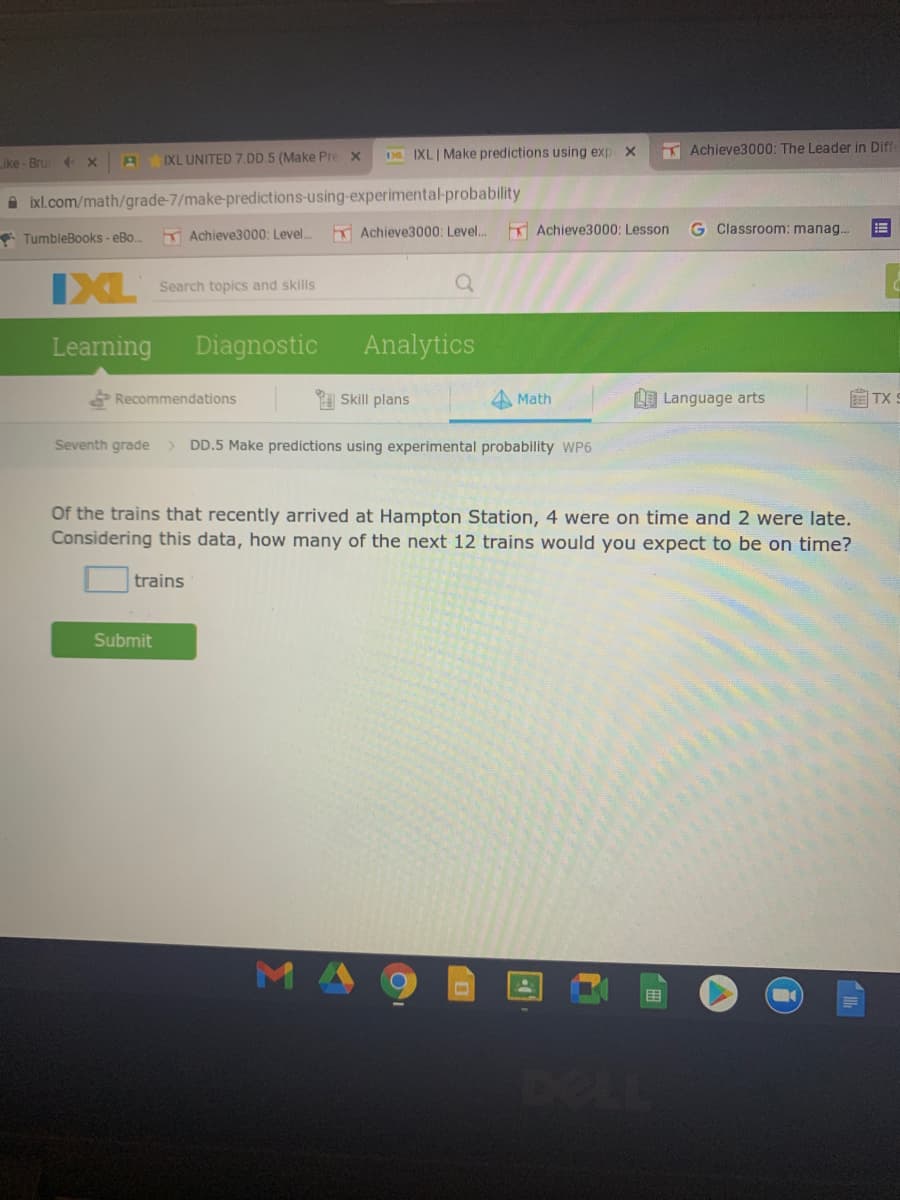 D IXL| Make predictions using exp
T Achieve3000: The Leader in Diff
ike - Bru X
IXL UNITED 7.DD.5 (Make Pre x
A ixl.com/math/grade-7/make-predictions-using-experimental-probability
TumbleBooks - eBo
Achieve3000: Level..
Achieve3000: Level..
K Achieve3000: Lesson
G Classroom: manag.
IXL
Search topics and skills
Learning
Diagnostic
Analytics
Skill plans
LE Language arts
自TX:
Recommendations
Math
Seventh grade
> DD.5 Make predictions using experimental probability WP6
Of the trains that recently arrived at Hampton Station, 4 were on time and 2 were late.
Considering this data, how many of the next 12 trains would you expect to be on time?
trains
Submit
M 4
