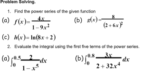 Problem Solving.
1. Find the power series of the given function
(a) f(x)=-4x_
1-9.x?
(b) g(x):
(2+ 6.x }
(c) h(x)= In(8.x +2)
2. Evaluate the integral using the first five terms of the power series.
(a) (0.52-dx
3x
*dx
0.8
r0.5.
1-x5
2 + 32.x4
