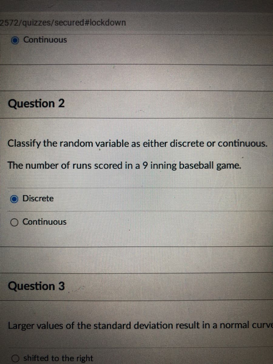 2572/quizzes/secured#lockdown
Continuous
Question 2
Classify the random variable as either discrete or continuous.
The number of runs scored in a 9 inning baseball game.
O Discrete
O ContinuouS
Question 3
Larger values of the standard deviation result in a normal curve
shifted to the right
