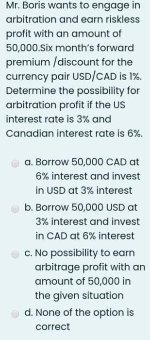 Mr. Boris wants to engage in
arbitration and earn riskless
profit with an amount of
50,000.Six month's forward
premium /discount for the
currency pair USD/CAD is 1%.
Determine the possibility for
arbitration profit if the US
interest rate is 3% and
Canadian interest rate is 6%.
a. Borrow 50,000 CAD at
6% interest and invest
in USD at 3% interest
b. Borrow 50,000 USD at
3% interest and invest
in CAD at 6% interest
c. No possibility to earn
arbitrage profit with an
amount of 50,000 in
the given situation
d. None of the option is
correct
