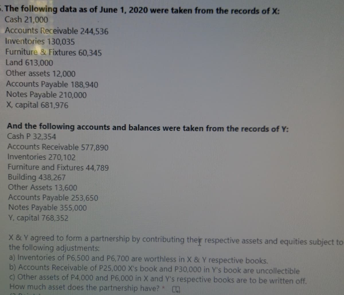 5. The following data as of June 1, 2020 were taken from the records of X:
Cash 21,000
Accounts Receivable 244,536
Inventories 130,035
Furniture & Fixtures 60,345
Land 613,000
Other assets 12,000
Accounts Payable 188,940
Notes Payable 210,000
X, capital 681,976
And the following accounts and balances were taken from the records of Y:
Cash P 32,354
Accounts Receivable 577,890
Inventories 270,102
Furniture and Fixtures 44,789
Building 438,267
Other Assets 13,600
Accounts Payable 253,650
Notes Payable 355,000
Y, capital 768,352
X & Y agreed to form a partnership by contributing their respective assets and equities subject to
the following adjustments:
a) Inventories of P6,500 and P6,700 are worthless in X & Y respective books.
b) Accounts Receivable of P25,000 X's book and P30,000 in Y's book are uncollectible
c) Other assets of P4,000 and P6,000 in X and Y's respective books are to be written off.
How much asset does the partnership have? *
