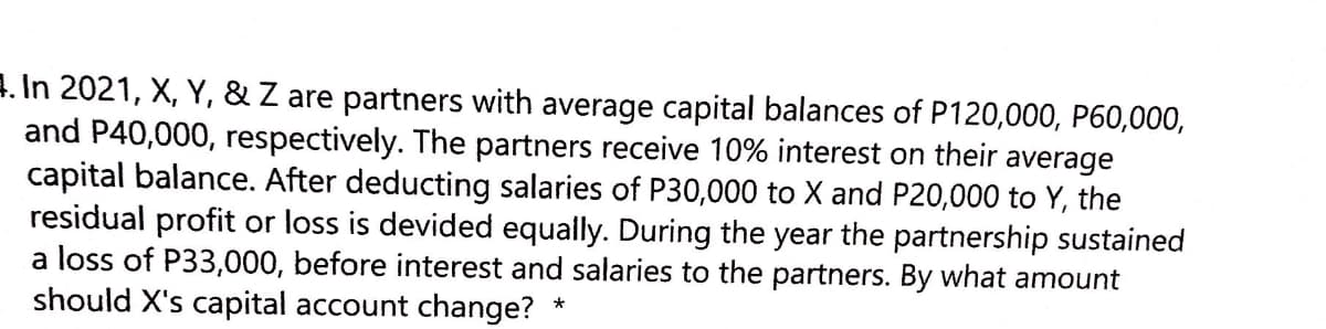 4. In 2021, X, Y, & Z are partners with average capital balances of P120,000, P60,000,
and P40,000, respectively. The partners receive 10% interest on their average
capital balance. After deducting salaries of P30,000 to X and P20,000 to Y, the
residual profit or loss is devided equally. During the year the partnership sustained
a loss of P33,000, before interest and salaries to the partners. By what amount
should X's capital account change?
*
