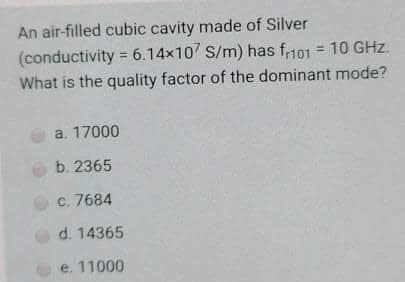 An air-filled cubic cavity made of Silver
(conductivity = 6.14x10 S/m) has f101 = 10 GHz.
What is the quality factor of the dominant mode?
a. 17000
b. 2365
C. 7684
d. 14365
e. 11000
