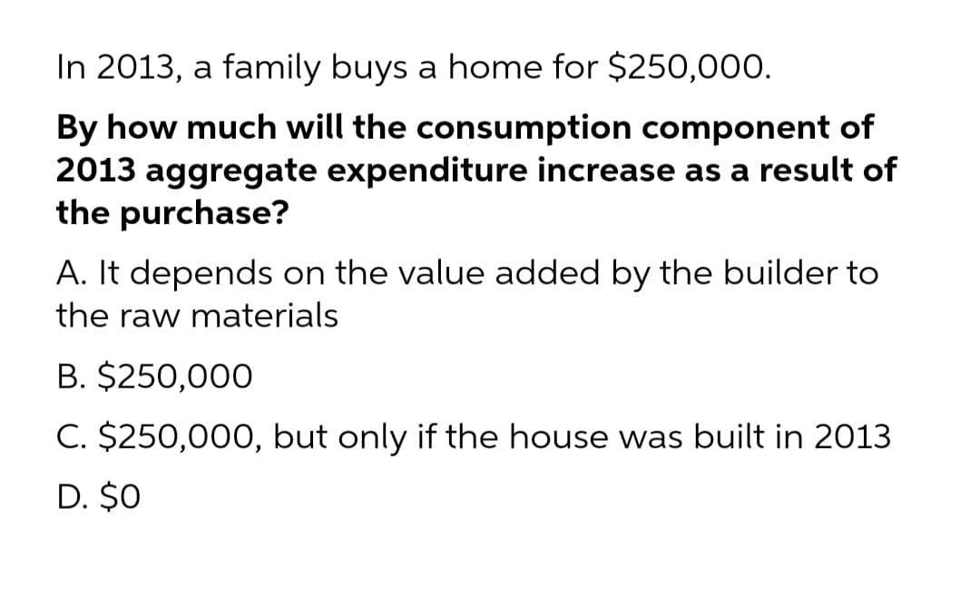 In 2013, a family buys a home for $250,000.
By how much will the consumption component of
2013 aggregate expenditure increase as a result of
the purchase?
A. It depends on the value added by the builder to
the raw materials
B. $250,000
C. $250,000, but only if the house was built in 2013
D. $0
