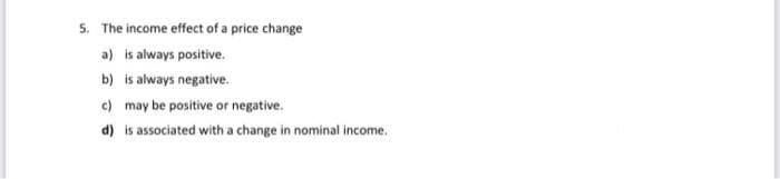 5. The income effect of a price change
a) is always positive.
b) is always negative.
c) may be positive or negative.
d) is associated with a change in nominal income.
