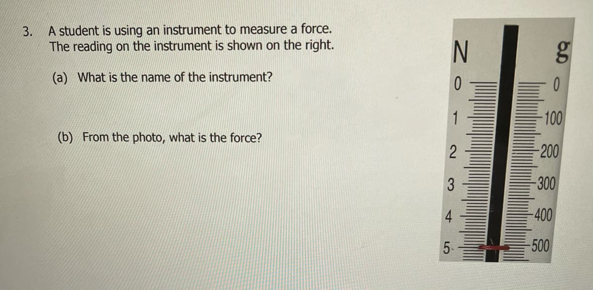 A student is using an instrument to measure a force.
The reading on the instrument is shown on the right.
3.
(a) What is the name of the instrument?
1
100
(b) From the photo, what is the force?
-200
-300
4
-400
5-
-500
